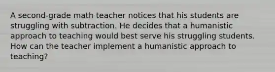 A second-grade math teacher notices that his students are struggling with subtraction. He decides that a humanistic approach to teaching would best serve his struggling students. How can the teacher implement a humanistic approach to teaching?