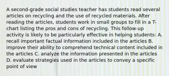 A second-grade social studies teacher has students read several articles on recycling and the use of recycled materials. After reading the articles, students work in small groups to fill in a T-chart listing the pros and cons of recycling. This follow-up activity is likely to be particularly effective in helping students: A. recall important factual information included in the articles B. improve their ability to comprehend technical content included in the articles C. analyze the information presented in the articles D. evaluate strategies used in the articles to convey a specific point of view