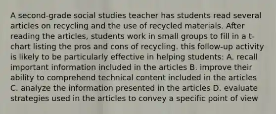 A second-grade social studies teacher has students read several articles on recycling and the use of recycled materials. After reading the articles, students work in small groups to fill in a t-chart listing the pros and cons of recycling. this follow-up activity is likely to be particularly effective in helping students: A. recall important information included in the articles B. improve their ability to comprehend technical content included in the articles C. analyze the information presented in the articles D. evaluate strategies used in the articles to convey a specific point of view