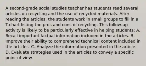 A second-grade social studies teacher has students read several articles on recycling and the use of recycled materials. After reading the articles, the students work in small groups to fill in a T-chart listing the pros and cons of recycling. This follow-up activity is likely to be particularly effective in helping students: A. Recall important factual information included in the articles. B. Improve their ability to comprehend technical content included in the articles. C. Analyze the information presented in the article. D. Evaluate strategies used in the articles to convey a specific point of view.