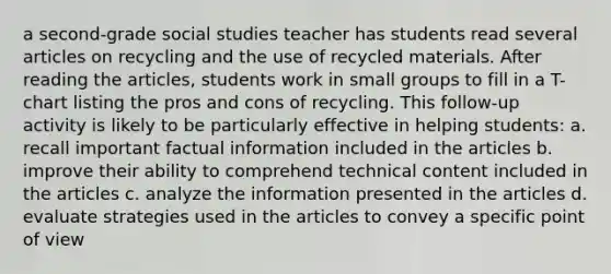 a second-grade social studies teacher has students read several articles on recycling and the use of recycled materials. After reading the articles, students work in small groups to fill in a T-chart listing the pros and cons of recycling. This follow-up activity is likely to be particularly effective in helping students: a. recall important factual information included in the articles b. improve their ability to comprehend technical content included in the articles c. analyze the information presented in the articles d. evaluate strategies used in the articles to convey a specific point of view