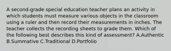 A second-grade special education teacher plans an activity in which students must measure various objects in the classroom using a ruler and then record their measurements in inches. The teacher collects the recording sheets to grade them. Which of the following best describes this kind of assessment? A.Authentic B.Summative C.Traditional D.Portfolio