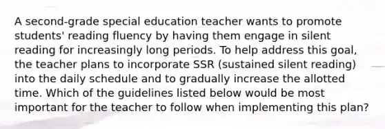 A second-grade special education teacher wants to promote students' reading fluency by having them engage in silent reading for increasingly long periods. To help address this goal, the teacher plans to incorporate SSR (sustained silent reading) into the daily schedule and to gradually increase the allotted time. Which of the guidelines listed below would be most important for the teacher to follow when implementing this plan?