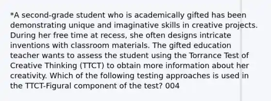 *A second-grade student who is academically gifted has been demonstrating unique and imaginative skills in creative projects. During her free time at recess, she often designs intricate inventions with classroom materials. The gifted education teacher wants to assess the student using the Torrance Test of Creative Thinking (TTCT) to obtain more information about her creativity. Which of the following testing approaches is used in the TTCT-Figural component of the test? 004