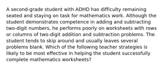 A second-grade student with ADHD has difficulty remaining seated and staying on task for mathematics work. Although the student demonstrates competence in adding and subtracting two-digit numbers, he performs poorly on worksheets with rows or columns of two-digit addition and subtraction problems. The student tends to skip around and usually leaves several problems blank. Which of the following teacher strategies is likely to be most effective in helping the student successfully complete mathematics worksheets?