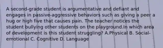 A second-grade student is argumentative and defiant and engages in passive-aggressive behaviors such as giving a peer a hug or high five that causes pain. The teacher notices the student bullying other students on the playground.In which area of development is this student struggling? A.Physical B. Social-emotional C. Cognitive D. Language