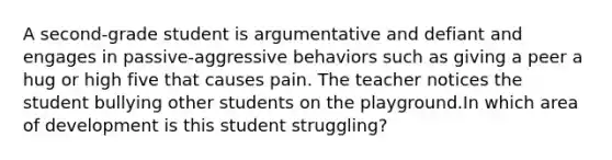 A second-grade student is argumentative and defiant and engages in passive-aggressive behaviors such as giving a peer a hug or high five that causes pain. The teacher notices the student bullying other students on the playground.In which area of development is this student struggling?