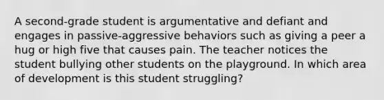 A second-grade student is argumentative and defiant and engages in passive-aggressive behaviors such as giving a peer a hug or high five that causes pain. The teacher notices the student bullying other students on the playground. In which area of development is this student struggling?