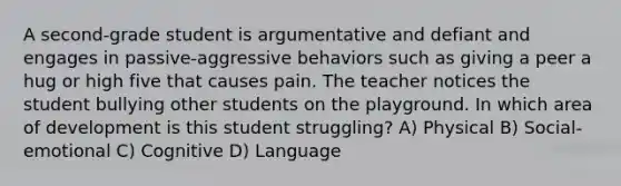 A second-grade student is argumentative and defiant and engages in passive-aggressive behaviors such as giving a peer a hug or high five that causes pain. The teacher notices the student bullying other students on the playground. In which area of development is this student struggling? A) Physical B) Social-emotional C) Cognitive D) Language