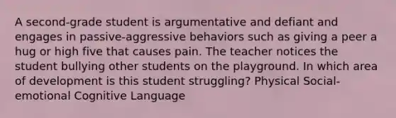 A second-grade student is argumentative and defiant and engages in passive-aggressive behaviors such as giving a peer a hug or high five that causes pain. The teacher notices the student bullying other students on the playground. In which area of development is this student struggling? Physical Social-emotional Cognitive Language