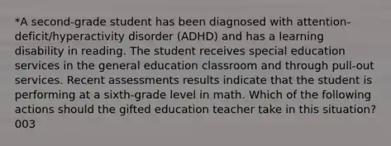 *A second-grade student has been diagnosed with attention-deficit/hyperactivity disorder (ADHD) and has a learning disability in reading. The student receives special education services in the general education classroom and through pull-out services. Recent assessments results indicate that the student is performing at a sixth-grade level in math. Which of the following actions should the gifted education teacher take in this situation? 003