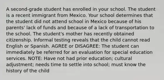 A second-grade student has enrolled in your school. The student is a recent immigrant from Mexico. Your school determines that the student did not attend school in Mexico because of his parents' lack of funds and because of a lack of transportation to the school. The student's mother has recently obtained citizenship. Informal testing reveals that the child cannot read English or Spanish. AGREE or DISAGREE: The student can immediately be referred for an evaluation for special education services. NOTE: Have not had prior education; cultural adjustment; needs time to settle into school; must know the history of the child