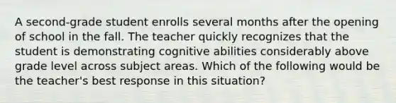 A second-grade student enrolls several months after the opening of school in the fall. The teacher quickly recognizes that the student is demonstrating cognitive abilities considerably above grade level across subject areas. Which of the following would be the teacher's best response in this situation?