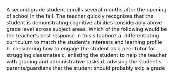 A second-grade student enrolls several months after the opening of school in the fall. The teacher quickly recognizes that the student is demonstrating cognitive abilities considerably above grade level across subject areas. Which of the following would be the teacher's best response in this situation? a. differentiating curriculum to match the student's interests and learning profile b. considering how to engage the student as a peer tutor for struggling classmates c. enlisting the student to help the teacher with grading and administrative tasks d. advising the student's parents/guardians that the student should probably skip a grade