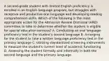 A second-grade student with limited English proficiency is enrolled in an English-language program, but struggles with receptive and productive oral language and developing reading comprehension skills. Which of the following is the most appropriate action for the Admission Review Dismissal (ARD) committee to take to determine whether the student is eligible for special education services? A. Conducting an oral language-proficiency test in the student's second language B. Arranging for the student to take a written language-proficiency test in the primary language C. Utilizing standardized screening instruments to measure the student's current level of academic functioning D. Assessing the student formally and informally in both the second language and the primary language