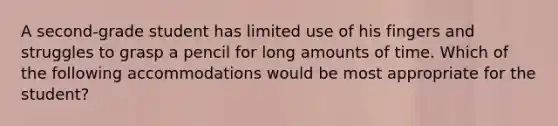 A second-grade student has limited use of his fingers and struggles to grasp a pencil for long amounts of time. Which of the following accommodations would be most appropriate for the student?