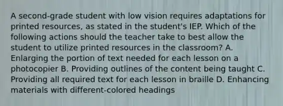 A second-grade student with low vision requires adaptations for printed resources, as stated in the student's IEP. Which of the following actions should the teacher take to best allow the student to utilize printed resources in the classroom? A. Enlarging the portion of text needed for each lesson on a photocopier B. Providing outlines of the content being taught C. Providing all required text for each lesson in braille D. Enhancing materials with different-colored headings