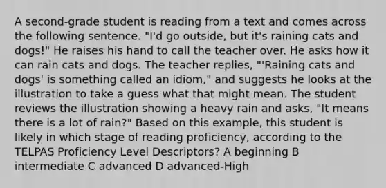 A second-grade student is reading from a text and comes across the following sentence. "I'd go outside, but it's raining cats and dogs!" He raises his hand to call the teacher over. He asks how it can rain cats and dogs. The teacher replies, "'Raining cats and dogs' is something called an idiom," and suggests he looks at the illustration to take a guess what that might mean. The student reviews the illustration showing a heavy rain and asks, "It means there is a lot of rain?" Based on this example, this student is likely in which stage of reading proficiency, according to the TELPAS Proficiency Level Descriptors? A beginning B intermediate C advanced D advanced-High