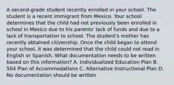 A second-grade student recently enrolled in your school. The student is a recent immigrant from Mexico. Your school determines that the child had not previously been enrolled in school in Mexico due to his parents' lack of funds and due to a lack of transportation to school. The student's mother has recently obtained citizenship. Once the child began to attend your school, it was determined that the child could not read in English or Spanish. What documentation needs to be written based on this information? A. Individualized Education Plan B. 504 Plan of Accommodations C. Alternative Instructional Plan D. No documentation should be written