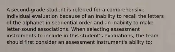 A second-grade student is referred for a comprehensive individual evaluation because of an inability to recall the letters of the alphabet in sequential order and an inability to make letter-sound associations. When selecting assessment instruments to include in this student's evaluations, the team should first consider an assessment instrument's ability to: