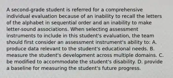 A second-grade student is referred for a comprehensive individual evaluation because of an inability to recall the letters of the alphabet in sequential order and an inability to make letter-sound associations. When selecting assessment instruments to include in this student's evaluation, the team should first consider an assessment instrument's ability to: A. produce data relevant to the student's educational needs. B. measure the student's development across multiple domains. C. be modified to accommodate the student's disability. D. provide a baseline for measuring the student's future progress.