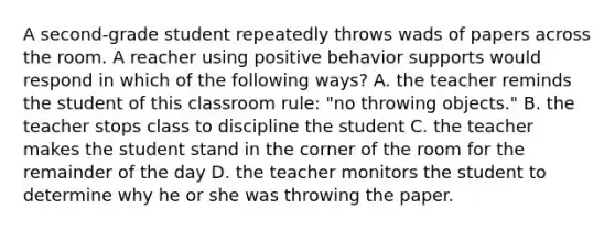 A second-grade student repeatedly throws wads of papers across the room. A reacher using positive behavior supports would respond in which of the following ways? A. the teacher reminds the student of this classroom rule: "no throwing objects." B. the teacher stops class to discipline the student C. the teacher makes the student stand in the corner of the room for the remainder of the day D. the teacher monitors the student to determine why he or she was throwing the paper.