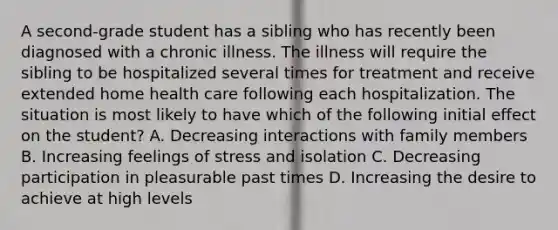 A second-grade student has a sibling who has recently been diagnosed with a chronic illness. The illness will require the sibling to be hospitalized several times for treatment and receive extended home health care following each hospitalization. The situation is most likely to have which of the following initial effect on the student? A. Decreasing interactions with family members B. Increasing feelings of stress and isolation C. Decreasing participation in pleasurable past times D. Increasing the desire to achieve at high levels