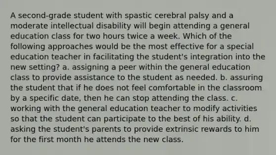 A second-grade student with spastic cerebral palsy and a moderate intellectual disability will begin attending a general education class for two hours twice a week. Which of the following approaches would be the most effective for a special education teacher in facilitating the student's integration into the new setting? a. assigning a peer within the general education class to provide assistance to the student as needed. b. assuring the student that if he does not feel comfortable in the classroom by a specific date, then he can stop attending the class. c. working with the general education teacher to modify activities so that the student can participate to the best of his ability. d. asking the student's parents to provide extrinsic rewards to him for the first month he attends the new class.