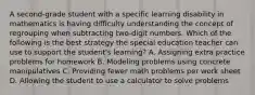 A second-grade student with a specific learning disability in mathematics is having difficulty understanding the concept of regrouping when subtracting two-digit numbers. Which of the following is the best strategy the special education teacher can use to support the student's learning? A. Assigning extra practice problems for homework B. Modeling problems using concrete manipulatives C. Providing fewer math problems per work sheet D. Allowing the student to use a calculator to solve problems