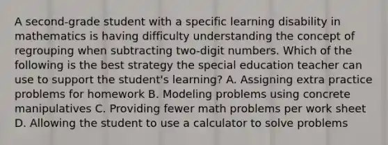 A second-grade student with a specific learning disability in mathematics is having difficulty understanding the concept of regrouping when subtracting two-digit numbers. Which of the following is the best strategy the special education teacher can use to support the student's learning? A. Assigning extra practice problems for homework B. Modeling problems using concrete manipulatives C. Providing fewer math problems per work sheet D. Allowing the student to use a calculator to solve problems