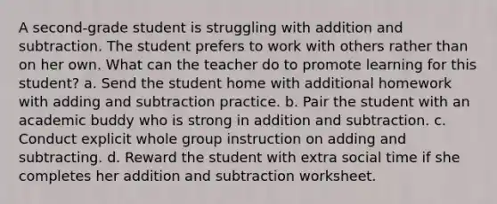 A second-grade student is struggling with addition and subtraction. The student prefers to work with others rather than on her own. What can the teacher do to promote learning for this student? a. Send the student home with additional homework with adding and subtraction practice. b. Pair the student with an academic buddy who is strong in addition and subtraction. c. Conduct explicit whole group instruction on adding and subtracting. d. Reward the student with extra social time if she completes her addition and subtraction worksheet.