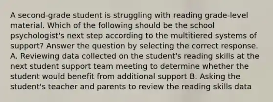 A second-grade student is struggling with reading grade-level material. Which of the following should be the school psychologist's next step according to the multitiered systems of support? Answer the question by selecting the correct response. A. Reviewing data collected on the student's reading skills at the next student support team meeting to determine whether the student would benefit from additional support B. Asking the student's teacher and parents to review the reading skills data