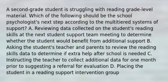 A second-grade student is struggling with reading grade-level material. Which of the following should be the school psychologist's next step according to the multitiered systems of support? A. Reviewing data collected on the student's reading skills at the next student support team meeting to determine whether the student would benefit from additional support B. Asking the student's teacher and parents to review the reading skills data to determine if extra help after school is needed C. Instructing the teacher to collect additional data for one month prior to suggesting a referral for evaluation D. Placing the student in a reading support intervention group