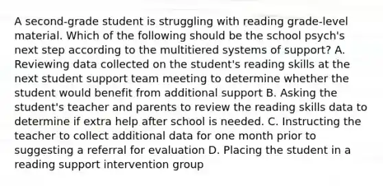 A second-grade student is struggling with reading grade-level material. Which of the following should be the school psych's next step according to the multitiered systems of support? A. Reviewing data collected on the student's reading skills at the next student support team meeting to determine whether the student would benefit from additional support B. Asking the student's teacher and parents to review the reading skills data to determine if extra help after school is needed. C. Instructing the teacher to collect additional data for one month prior to suggesting a referral for evaluation D. Placing the student in a reading support intervention group