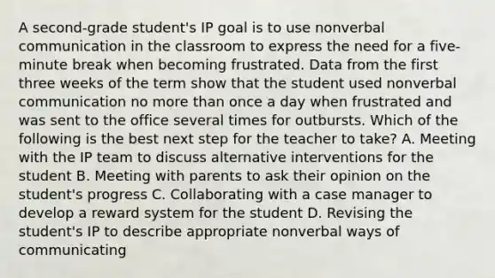 A second-grade student's IP goal is to use nonverbal communication in the classroom to express the need for a five-minute break when becoming frustrated. Data from the first three weeks of the term show that the student used nonverbal communication no more than once a day when frustrated and was sent to the office several times for outbursts. Which of the following is the best next step for the teacher to take? A. Meeting with the IP team to discuss alternative interventions for the student B. Meeting with parents to ask their opinion on the student's progress C. Collaborating with a case manager to develop a reward system for the student D. Revising the student's IP to describe appropriate nonverbal ways of communicating