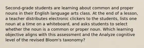 Second-grade students are learning about common and proper nouns in their English language arts class. At the end of a lesson, a teacher distributes electronic clickers to the students, lists one noun at a time on a whiteboard, and asks students to select whether the noun is a common or proper noun. Which learning objective aligns with this assessment and the Analyze cognitive level of the revised Bloom's taxonomy?