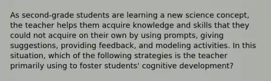 As second-grade students are learning a new science concept, the teacher helps them acquire knowledge and skills that they could not acquire on their own by using prompts, giving suggestions, providing feedback, and modeling activities. In this situation, which of the following strategies is the teacher primarily using to foster students' cognitive development?