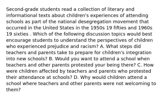 Second-grade students read a collection of literary and informational texts about children's experiences of attending schools as part of the national desegregation movement that occurred in the United States in the 1950s 19 fifties and 1960s 19 sixties . Which of the following discussion topics would best encourage students to understand the perspectives of children who experienced prejudice and racism? A. What steps did teachers and parents take to prepare for children's integration into new schools? B. Would you want to attend a school when teachers and other parents protested your being there? C. How were children affected by teachers and parents who protested their attendance at schools? D. Why would children attend a school where teachers and other parents were not welcoming to them?