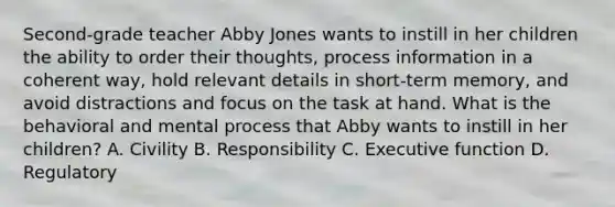 Second-grade teacher Abby Jones wants to instill in her children the ability to order their thoughts, process information in a coherent way, hold relevant details in short-term memory, and avoid distractions and focus on the task at hand. What is the behavioral and mental process that Abby wants to instill in her children? A. Civility B. Responsibility C. Executive function D. Regulatory