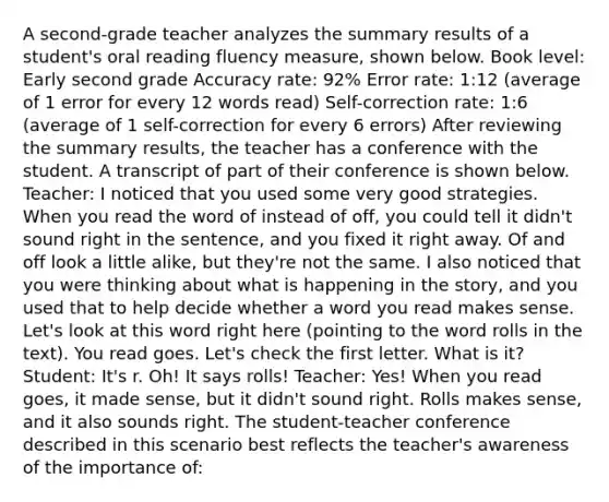 A second-grade teacher analyzes the summary results of a student's oral reading fluency measure, shown below. Book level: Early second grade Accuracy rate: 92% Error rate: 1:12 (average of 1 error for every 12 words read) Self-correction rate: 1:6 (average of 1 self-correction for every 6 errors) After reviewing the summary results, the teacher has a conference with the student. A transcript of part of their conference is shown below. Teacher: I noticed that you used some very good strategies. When you read the word of instead of off, you could tell it didn't sound right in the sentence, and you fixed it right away. Of and off look a little alike, but they're not the same. I also noticed that you were thinking about what is happening in the story, and you used that to help decide whether a word you read makes sense. Let's look at this word right here (pointing to the word rolls in the text). You read goes. Let's check the first letter. What is it? Student: It's r. Oh! It says rolls! Teacher: Yes! When you read goes, it made sense, but it didn't sound right. Rolls makes sense, and it also sounds right. The student-teacher conference described in this scenario best reflects the teacher's awareness of the importance of: