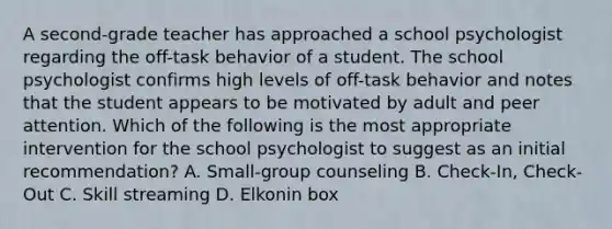 A second-grade teacher has approached a school psychologist regarding the off-task behavior of a student. The school psychologist confirms high levels of off-task behavior and notes that the student appears to be motivated by adult and peer attention. Which of the following is the most appropriate intervention for the school psychologist to suggest as an initial recommendation? A. Small-group counseling B. Check-In, Check-Out C. Skill streaming D. Elkonin box