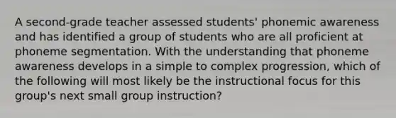 A second-grade teacher assessed students' phonemic awareness and has identified a group of students who are all proficient at phoneme segmentation. With the understanding that phoneme awareness develops in a simple to complex progression, which of the following will most likely be the instructional focus for this group's next small group instruction?