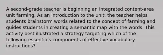 A second-grade teacher is beginning an integrated content-area unit farming. As an introduction to the unit, the teacher helps students brainstorm words related to the concept of farming and guides students in creating a semantic map with the words. This activity best illustrated a strategy targeting which of the following essentials components of effective vocabulary instructions?