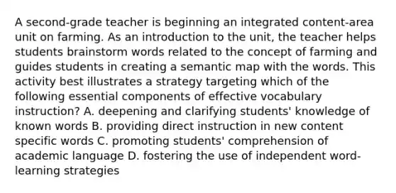 A second-grade teacher is beginning an integrated content-area unit on farming. As an introduction to the unit, the teacher helps students brainstorm words related to the concept of farming and guides students in creating a semantic map with the words. This activity best illustrates a strategy targeting which of the following essential components of effective vocabulary instruction? A. deepening and clarifying students' knowledge of known words B. providing direct instruction in new content specific words C. promoting students' comprehension of academic language D. fostering the use of independent word-learning strategies