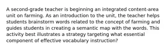 A second-grade teacher is beginning an integrated content-area unit on farming. As an introduction to the unit, the teacher helps students brainstorm words related to the concept of farming and guides students in creating a semantic map with the words. This activity best illustrates a strategy targeting what essential component of effective vocabulary instruction?