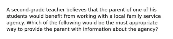 A second-grade teacher believes that the parent of one of his students would benefit from working with a local family service agency. Which of the following would be the most appropriate way to provide the parent with information about the agency?