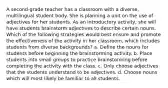 A second-grade teacher has a classroom with a diverse, multilingual student body. She is planning a unit on the use of adjectives for her students. As an introductory activity, she will have students brainstorm adjectives to describe certain nouns. Which of the following strategies would best ensure and promote the effectiveness of the activity in her classroom, which includes students from diverse backgrounds? a. Define the nouns for students before beginning the brainstorming activity. b. Place students into small groups to practice brainstorming before completing the activity with the class. c. Only choose adjectives that the students understand to be adjectives. d. Choose nouns which will most likely be familiar to all students.