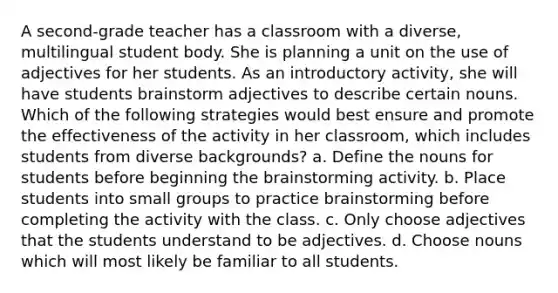 A second-grade teacher has a classroom with a diverse, multilingual student body. She is planning a unit on the use of adjectives for her students. As an introductory activity, she will have students brainstorm adjectives to describe certain nouns. Which of the following strategies would best ensure and promote the effectiveness of the activity in her classroom, which includes students from diverse backgrounds? a. Define the nouns for students before beginning the brainstorming activity. b. Place students into small groups to practice brainstorming before completing the activity with the class. c. Only choose adjectives that the students understand to be adjectives. d. Choose nouns which will most likely be familiar to all students.