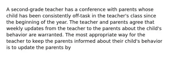 A second-grade teacher has a conference with parents whose child has been consistently off-task in the teacher's class since the beginning of the year. The teacher and parents agree that weekly updates from the teacher to the parents about the child's behavior are warranted. The most appropriate way for the teacher to keep the parents informed about their child's behavior is to update the parents by