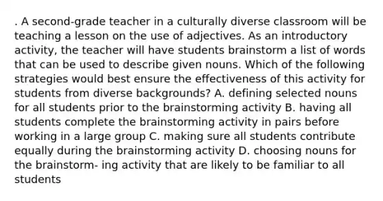 . A second-grade teacher in a culturally diverse classroom will be teaching a lesson on the use of adjectives. As an introductory activity, the teacher will have students brainstorm a list of words that can be used to describe given nouns. Which of the following strategies would best ensure the effectiveness of this activity for students from diverse backgrounds? A. defining selected nouns for all students prior to the brainstorming activity B. having all students complete the brainstorming activity in pairs before working in a large group C. making sure all students contribute equally during the brainstorming activity D. choosing nouns for the brainstorm- ing activity that are likely to be familiar to all students